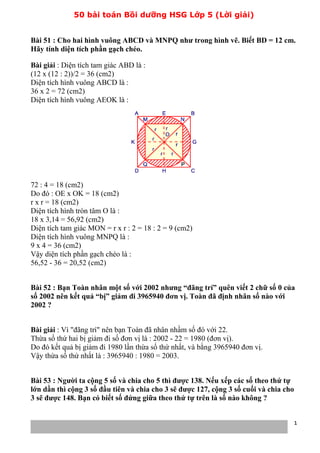 50 bài toán Bồi dưỡng HSG Lớp 5 (Lời giải)
Bài 51 : Cho hai hình vuông ABCD và MNPQ như trong hình vẽ. Biết BD = 12 cm.
Hãy tính diện tích phần gạch chéo.
Bài giải : Diện tích tam giác ABD là :
(12 x (12 : 2))/2 = 36 (cm2)
Diện tích hình vuông ABCD là :
36 x 2 = 72 (cm2)
Diện tích hình vuông AEOK là :
72 : 4 = 18 (cm2)
Do đó : OE x OK = 18 (cm2)
r x r = 18 (cm2)
Diện tích hình tròn tâm O là :
18 x 3,14 = 56,92 (cm2)
Diện tích tam giác MON = r x r : 2 = 18 : 2 = 9 (cm2)
Diện tích hình vuông MNPQ là :
9 x 4 = 36 (cm2)
Vậy diện tích phần gạch chéo là :
56,52 - 36 = 20,52 (cm2)
Bài 52 : Bạn Toàn nhân một số với 2002 nhưng “đãng trí” quên viết 2 chữ số 0 của
số 2002 nên kết quả “bị” giảm đi 3965940 đơn vị. Toàn đã định nhân số nào với
2002 ?
Bài giải : Vì "đãng trí" nên bạn Toàn đã nhân nhầm số đó với 22.
Thừa số thứ hai bị giảm đi số đơn vị là : 2002 - 22 = 1980 (đơn vị).
Do đó kết quả bị giảm đi 1980 lần thừa số thứ nhất, và bằng 3965940 đơn vị.
Vậy thừa số thứ nhất là : 3965940 : 1980 = 2003.
Bài 53 : Người ta cộng 5 số và chia cho 5 thì được 138. Nếu xếp các số theo thứ tự
lớn dần thì cộng 3 số đầu tiên và chia cho 3 sẽ được 127, cộng 3 số cuối và chia cho
3 sẽ được 148. Bạn có biết số đứng giữa theo thứ tự trên là số nào không ?
1
 