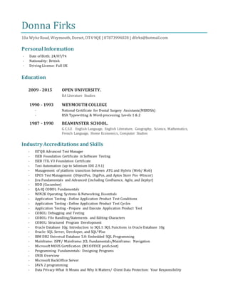 Donna Firks
10a WykeRoad, Weymouth, Dorset, DT4 9QE | 07873994028 | dfirks@hotmail.com
Personal Information
- Date of Birth: 24/07/74
- Nationality: British
- Driving License: Full UK
Education
2009 - 2015 OPEN UNIVERSITY.
BA Literature Studies
1990 - 1993 WEYMOUTH COLLEGE
- National Certificate for Dental Surgery Assistants(NEBDSA)
- RSA Typewriting & Word-processing Levels 1 & 2
1987 - 1990 BEAMINSTER SCHOOL.
G.C.S.E English Language, English Literature, Geography, Science, Mathematics,
French Language, Home Economics, Computer Studies
Industry Accreditations and Skills
- ISTQB Advanced Test Manager
- ISEB Foundation Certificate in Software Testing
- ISEB ITIL V3 Foundation Certificate
- Test Automation (up to Selenium IDE 2.9.1)
- Management of platform transition between ATG and Hybris (Web/ Mob)
- EPOS Test Management (ObjectPos, DigiPos, and Aptos Store Pos -Wincor)
- Jira Fundamentals and Advanced (including Confluence, Agile, and Zephyr)
- BDD (Cucumber)
- QA-IQ COBOL Fundamentals
- WIN2K Operating Systems & Networking Essentials
- Application Testing - Define Application Product Test Conditions
- Application Testing - Define Application Product Test Cycles
- Application Testing - Prepare and Execute Application Product Test
- COBOL: Debugging and Testing
- COBOL: File Handling/Statements and Editing Characters
- COBOL: Structured Program Development
- Oracle Database 10g: Introduction to SQL I: SQL Functions in Oracle Database 10g
- Oracle: SQL Server, Developer, and SQL*Plus
- IBM DB2 Universal Database 5.0: Embedded SQL Programming
- Mainframe: ISPF/ Mainframe: JCL Fundamentals/Mainframe: Navigation
- Microsoft MOUS Certification (MS OFFICE proficient)
- Programming Fundamentals: Designing Programs
- UNIX Overview
- Microsoft BackOffice Server
- JAVA 2 programming
- Data Privacy-What It Means and Why It Matters/ Client Data Protection: Your Responsibility
 