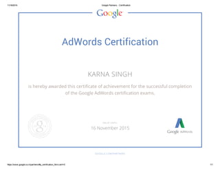 11/16/2014 Google Partners - Certification
https://www.google.co.in/partners/#p_certification_html;cert=0 1/1
AdWords Certification
KARNA SINGH
is hereby awarded this certificate of achievement for the successful completion
of the Google AdWords certification exams.
GOOGLE.COM/PARTNERS
VALID UNTIL
16 November 2015
 