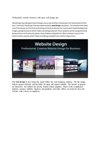 50 Beautiful website resources with great web design tips
Weddesigningundergoesmajorchangeseverynow andthen,baseduponthe requirementsof the
hour.Currently,flatdesignisbeingimplementedby webdesigncompanies.The websitesthatmake
use of thisdesignare free fromdistractingelementsastheydonot have heavilyloadedbackground
images,grunge andswirlswhichmake everythingcluttered.These websitescanbe navigatedeasily
because there are fewbevels,glows,dropshadowsandgradients.More emphasisisputonthe
contentof the website whichmakeseverythingreadable frommobile tobigscreens.
Flat web design is now being fine tuned within the web designing industry. The flat design
buttons appear clickable and the fields for input still appear editable. The layouts in general
are interactive but without the heavily loaded refined graphics. Much of the complicated
patterns, textures, bubbles, shadows and gradients and shiny effects are removed from the
website, with a focus on simplicity.
 