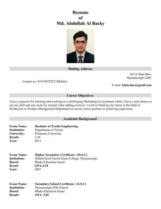 Resume
of
Md. Abdullah Al Backy
Mailing Address
162/A Shan Bari,
Mymensingh 2200.
Contact no: 01674929222 (Mobile)
E-mail: babu.due@gmail.com
Career Objectives
I have a passion for learning and working in a challenging Marketing Environment where I have a real chance to
use my skill and can work my mutual value adding exercise. I wish to build up my career in the field of
Production or Product Management Department to secure senior position to achieving experience.
Academic Background
Exam Name: Bachelor of Textile Engineering
Institution: Department of Textile
University: Primeasia University
Result: 2.54
Year: 2013
Exam Name: Higher Secondary Certificate / (H.S.C)
Institution: Shahid Syed Nazrul Islam College, Mymensingh.
Board: Dhaka Education board
Result: GPA-4.10
Year: 2007
Exam Name: Secondary School Certificate / (S.S.C)
Institution: Mymensingh Zilla School
Board: Dhaka Education board
Result: GPA -3.81
 