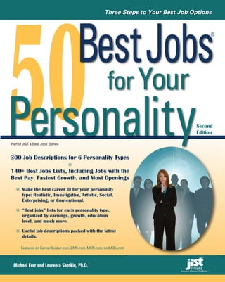 50
                                                      Three Steps to Your Best Job Options




    Best Jobs                                                                             ®




      for Your
Personality
Part of JIST’s Best Jobs Series
                       ®




300 Job Descriptions for 6 Personality Types
                                           s
                                                                                    Second
                                                                                    Edition




140+ Best Jobs Lists, Including Jobs with the
                                            e
Best Pay, Fastest Growth, and Most Openings s
       Make the best career fit for your personality
       type: Realistic, Investigative, Artistic, Social,
       Enterprising, or Conventional.

       “Best jobs” lists for each personality type,
       organized by earnings, growth, education
       level, and much more.

       Useful job descriptions packed with the latest
       details.

      Featured on CareerBuilder.com, CNN.com, MSN.com, and AOL.com



 Michael Farr and Laurence Shatkin, Ph.D.
 