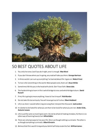 50 BEST QUOTES ABOUT LIFE
1. You onlylive once,butif youdo itright,once is enough. Mae West
2. If you don’tknowwhere you’re going,anyroadwill take youthere. George Harrison
3. In three wordsI can sumup everythingI’ve learnedaboutlife:itgoeson. Robert Frost
4. To live isthe rarestthingin the world.Most people exist,thatisall. Oscar Wilde
5. Sometimeslife hitsyouinthe headwithabrick.Don’tlose faith. Steve Jobs
6. The hardestthingto learninlife iswhichbridge tocross and whichbridge toburn. David
Russell
7. If my life isgoingtomeananything,Ihave to live itmyself. RickRiordan
8. Do not take life tooseriously.Youwill nevergetoutof it alive. ElbertHubbard
9. Life isso short.I wouldrathersingone songthan interpretthe thousand. JackLondon
10. It isbetterto be hatedfor whatyou are than to be lovedforwhat youare not. Andre Gide,
Autumn Leaves
11. Life isjustthe same as learningtoswim.Donot be afraid of makingmistakes,forthere isno
otherway of learninghowtolive! AlfredAdler
12. There are onlytwowaysto live yourlife.One isasthoughnothingisa miracle.The otheris
as thougheverythingisamiracle. AlbertEinstein
13. Believe thatlifeisworthlivingandyourbelief will helpcreate the fact. WilliamJames
 