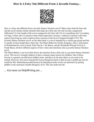 How Is A Fairy Tale Different From A Juvenile Fantasy...
How is a fairy tale different from a juvenile fantasy literature novel? Many times both the fairy tale
and the novel contain similar elements that make up a fairy tale, but why are they categorized
differently? Is it the length of the novel compared to the fairy tale? Or is it something else? According
to Crago, A fairy tale is a narrative form which represents a society s collective concerns with some
aspect of growing up, and it explores these concerns at the level of magical thought (176). The
juvenile fantasy literature novel, on the other hand, is a novel intended for a certain age group and that
is usually of more length than a fairy tale. The Water Babies by Charles Kingsley, Alice s Adventures
in Wonderland by Lewis Carroll, Peter Pan by J. M. Barrie, and the Wonderful Wizard of Oz by L.
Frank Baum, all show different aspects of how a fairy tale transitions into a juvenile fantasy literature
novel.
The Water Babies is one novel that shows the transition from a fairy tale to a juvenile fantasy literature
novel. This novel is strongly didactic in that it contains many lessons for children. One of these
lessons is a generic one that most children learn, and that is to do unto others as you want to be
treated. However, Tom never learned this lesson though he learns it after he gets a pebble put into his
mouth by Mrs. Bedonebyasyoudid because he had played tricks on the sea anemones by putting
pebbles in the anemones mouths (Kingsley ch.5). This also leads into the
... Get more on HelpWriting.net ...
 