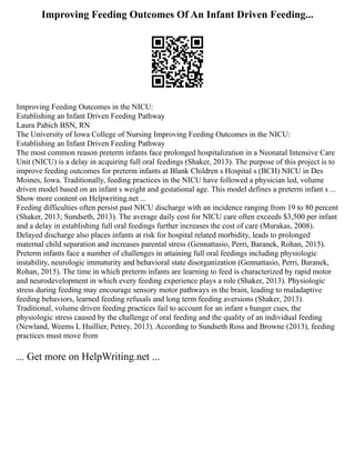 Improving Feeding Outcomes Of An Infant Driven Feeding...
Improving Feeding Outcomes in the NICU:
Establishing an Infant Driven Feeding Pathway
Laura Pabich BSN, RN
The University of Iowa College of Nursing Improving Feeding Outcomes in the NICU:
Establishing an Infant Driven Feeding Pathway
The most common reason preterm infants face prolonged hospitalization in a Neonatal Intensive Care
Unit (NICU) is a delay in acquiring full oral feedings (Shaker, 2013). The purpose of this project is to
improve feeding outcomes for preterm infants at Blank Children s Hospital s (BCH) NICU in Des
Moines, Iowa. Traditionally, feeding practices in the NICU have followed a physician led, volume
driven model based on an infant s weight and gestational age. This model defines a preterm infant s ...
Show more content on Helpwriting.net ...
Feeding difficulties often persist past NICU discharge with an incidence ranging from 19 to 80 percent
(Shaker, 2013; Sundseth, 2013). The average daily cost for NICU care often exceeds $3,500 per infant
and a delay in establishing full oral feedings further increases the cost of care (Murakas, 2008).
Delayed discharge also places infants at risk for hospital related morbidity, leads to prolonged
maternal child separation and increases parental stress (Gennattasio, Perri, Baranek, Rohan, 2015).
Preterm infants face a number of challenges in attaining full oral feedings including physiologic
instability, neurologic immaturity and behavioral state disorganization (Gennattasio, Perri, Baranek,
Rohan, 2015). The time in which preterm infants are learning to feed is characterized by rapid motor
and neurodevelopment in which every feeding experience plays a role (Shaker, 2013). Physiologic
stress during feeding may encourage sensory motor pathways in the brain, leading to maladaptive
feeding behaviors, learned feeding refusals and long term feeding aversions (Shaker, 2013).
Traditional, volume driven feeding practices fail to account for an infant s hunger cues, the
physiologic stress caused by the challenge of oral feeding and the quality of an individual feeding
(Newland, Weems L Huillier, Petrey, 2013). According to Sundseth Ross and Browne (2013), feeding
practices must move from
... Get more on HelpWriting.net ...
 