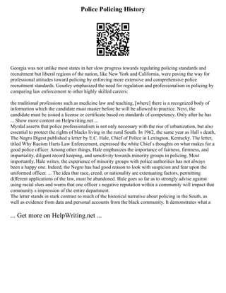Police Policing History
Georgia was not unlike most states in her slow progress towards regulating policing standards and
recruitment but liberal regions of the nation, like New York and California, were paving the way for
professional attitudes toward policing by enforcing more extensive and comprehensive police
recruitment standards. Gourley emphasized the need for regulation and professionalism in policing by
comparing law enforcement to other highly skilled careers:
the traditional professions such as medicine law and teaching, [where] there is a recognized body of
information which the candidate must master before he will be allowed to practice. Next, the
candidate must be issued a license or certificate based on standards of competency. Only after he has
... Show more content on Helpwriting.net ...
Myrdal asserts that police professionalism is not only necessary with the rise of urbanization, but also
essential to protect the rights of blacks living in the rural South. In 1962, the same year as Hall s death,
The Negro Digest published a letter by E.C. Hale, Chief of Police in Lexington, Kentucky. The letter,
titled Why Racism Hurts Law Enforcement, expressed the white Chief s thoughts on what makes for a
good police officer. Among other things, Hale emphasizes the importance of fairness, firmness, and
impartiality, diligent record keeping, and sensitivity towards minority groups in policing. Most
importantly, Hale writes, the experience of minority groups with police authorities has not always
been a happy one. Indeed, the Negro has had good reason to look with suspicion and fear upon the
uniformed officer. ... The idea that race, creed, or nationality are extenuating factors, permitting
different applications of the law, must be abandoned. Hale goes so far as to strongly advise against
using racial slurs and warns that one officer s negative reputation within a community will impact that
community s impression of the entire department.
The letter stands in stark contrast to much of the historical narrative about policing in the South, as
well as evidence from data and personal accounts from the black community. It demonstrates what a
... Get more on HelpWriting.net ...
 