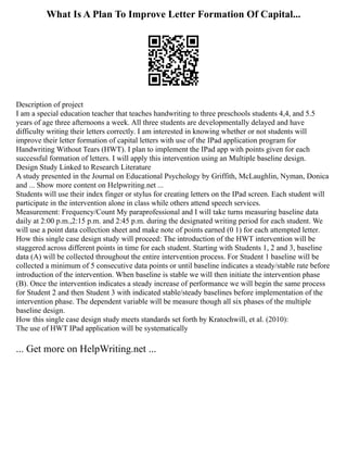 What Is A Plan To Improve Letter Formation Of Capital...
Description of project
I am a special education teacher that teaches handwriting to three preschools students 4,4, and 5.5
years of age three afternoons a week. All three students are developmentally delayed and have
difficulty writing their letters correctly. I am interested in knowing whether or not students will
improve their letter formation of capital letters with use of the IPad application program for
Handwriting Without Tears (HWT). I plan to implement the IPad app with points given for each
successful formation of letters. I will apply this intervention using an Multiple baseline design.
Design Study Linked to Research Literature
A study presented in the Journal on Educational Psychology by Griffith, McLaughlin, Nyman, Donica
and ... Show more content on Helpwriting.net ...
Students will use their index finger or stylus for creating letters on the IPad screen. Each student will
participate in the intervention alone in class while others attend speech services.
Measurement: Frequency/Count My paraprofessional and I will take turns measuring baseline data
daily at 2:00 p.m.,2:15 p.m. and 2:45 p.m. during the designated writing period for each student. We
will use a point data collection sheet and make note of points earned (0 1) for each attempted letter.
How this single case design study will proceed: The introduction of the HWT intervention will be
staggered across different points in time for each student. Starting with Students 1, 2 and 3, baseline
data (A) will be collected throughout the entire intervention process. For Student 1 baseline will be
collected a minimum of 5 consecutive data points or until baseline indicates a steady/stable rate before
introduction of the intervention. When baseline is stable we will then initiate the intervention phase
(B). Once the intervention indicates a steady increase of performance we will begin the same process
for Student 2 and then Student 3 with indicated stable/steady baselines before implementation of the
intervention phase. The dependent variable will be measure though all six phases of the multiple
baseline design.
How this single case design study meets standards set forth by Kratochwill, et al. (2010):
The use of HWT IPad application will be systematically
... Get more on HelpWriting.net ...
 