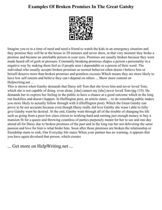 Examples Of Broken Promises In The Great Gatsby
Imagine you re in a time of need and need a friend to watch the kids in an emergency situation and
they promise they will be at the house in 20 minutes and never show, at that very moment they broke a
promise and became an unreliable person in your eyes. Promises are usually broken because they were
made based off of guilt or pressure. Constantly breaking promises shapes a person s personality in a
negative way by making them feel as if people aren t dependable or a person of their word. The
individual who usually accepts broken promises as normal behavior often doesn t believe him or
herself deserve more than broken promises and pointless excuses.Which means they are more likely to
have low self esteem and believe they can t depend on others ... Show more content on
Helpwriting.net ...
This is shown when Gatsby demands that Daisy tell Tom that she loves him and never loved Tom,
which she is not capable of doing. even alone, [she] cannot say [she] never loved Tom (pg.133). He
demands her to express her feeling in the public to have a chance at a good outcome which in the long
run backfires and doesn t happen. In Huffington post, an article states ....to do something public makes
you more likely to actually follow through with it (Huffington post). Which the Great Gatsby can
prove to be not accurate because even though Daisy really did love Gatsby she wasn t able to fully
give Gatsby want he desired. At the end, Gatsby went through all of the trouble of changing his life
such as going from a poor low class citizen to working hard and earning just enough money to buy a
mansion fit for a queen and throwing countless of parties purposely meant for her to see and one day
attend all for Daisy due to broken promises of the past and in the long run her not delivering the same
passion and love for him is what broke him. Soon after those promises are broken the relationship or
friendship starts to sink, Our Everyday life states When your partner has no warning, it appears that
you have again devalued that person, which creates
... Get more on HelpWriting.net ...
 