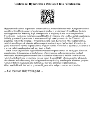 Gestational Hypertension Developed Into Preeclampsia
Hypertension is defined as persistent increase of blood pressure in human body. A pregnant women is
considered high blood pressure when the systolic reading is greater than 140 mmHg and diastolic
reading greater than 90 mmHg. High blood pressure in pregnancy is also known as gestational
hypertension . Gestational hypertension could lead to development of a condition called preeclampsia.
Initially, gestational hypertension is a new onset of high blood pressure after the 20th weeks of
pregnancy without the presence of proteinuria and end organ dysfunction, while in preeclampsia,
which is a multi systemic disorder will causes proteinuria and organ dysfunction1. When there is
grand mal seizures happens in preeclampsia pregnant women, it is known as eclampsia1. Eclampsia is
a severe end of preeclampsia which may leads to death.
The risk factors of gestational hypertension developed into preeclampsia are having past history of
preeclampsia, first pregnancy, a family history of preeclampsia and some preexisting medical
conditions1. Preexisting medical conditions like diabetes that related to renal or vascular disease
which lead to high blood pressure and chronic kidney disease (CKD) which causes low glomerular
filtration rate and subsequently lead to hypertension may develop preeclampsia. Moreover, pregnant
women with twin pregnancies and maternal age may also contribute to preeclampsia3.
Other modifiable risk that lead to gestational hypertension and preeclampsia are related to
... Get more on HelpWriting.net ...
 