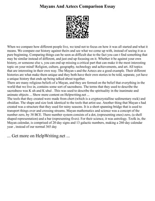 Mayans And Aztecs Comparison Essay
When we compare how different people live, we tend not to focus on how it was all started and what it
means. We compare our history against theirs and see what we come up with, instead of seeing it as a
pure beginning. Comparing things can be seen as difficult due to the fact you can t find something that
may be similar instead of different, and just end up focusing on it. Whether it be against your own
history, or someone else s, you can end up missing a critical part that can make it the most interesting
topic on your mind! Religion, culture, geography, technology and achievements, and art. All topics
that are interesting in their own way. The Mayan s and the Aztecs are a good example. Their different
histories are what make them unique and they both have their own stories to be told, separate, yet have
a unique history that ends up being talked about together.
There are many religious beliefs of a Mayan, and they are formed on the belief that everything in the
world that we live in, contains some sort of sacredness. The terms that they used to describe the
sacredness was K uh and K uhul . This was used to describe the spirituality in the inanimate and
animate objects ... Show more content on Helpwriting.net ...
The tools that they created were made from chert (which is a cryptocrystalline sedimentary rock) and
obsidian. The shape and size look identical to the tools that artist use. Another thing that Mayan s had
created was a structure that they used for rainy seasons. It is a short spanning bridge that is used to
transport things over and crossing streams. Mayan mathematics and science was a concept of the
number zero, by 38 BCE. There number system consists of a dot, (representing ones) zero, (a shell
shaped representation) and a bar (representing fives). For their science, it was astrology. Tzolk in, the
Mayan calendar, is comprised of 20 day signs and 13 galactic numbers, making a 260 day calendar
year , instead of our normal 365 day
... Get more on HelpWriting.net ...
 