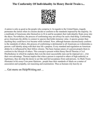 The Conformity Of Individuality In Henry David Twain s...
A nation is only as good as the people who comprise it. In regards to the United States, tragedy
permeates the nation when its citizens decide to conform to the standards imposed by the majority. As
a multitude of Americans alter themselves to fit in and be accepted, their individuality floats away into
the abyss. Nevertheless, the process of conforming may not always be such a bad thing. Conforming
gives Americans the ability to connect to species that holds immense value. A species greater than
anything they could have ever became while isolated. Now, although humans unconsciously conform
to the standards of others, this process of conforming is detrimental to all Americans as it diminishes a
person s self identity along with their true life s purpose. Every standard and regulation an American
abides by is influenced by their fellow citizens. The basic human nature of a person propels them to
conform to the lifestyle of others. This concept is present within Henry David Thoreau s Civil
Disobedience in which he explains that even the most successfully men can be imposed on [...] for
their own advantage. Thoreau implies that when a person is exposed to others of high authority or
legitimacy, they develop the desire to act like and feel acceptance from said persons. As Mark Twain
illustrates in his essay Corn pone Opinions , people base their standards of ideals on a matter of
association and sympathy, not reasoning and examination. Thus as humans rely heavily on
... Get more on HelpWriting.net ...
 