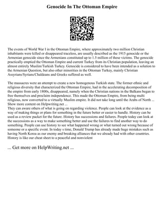 Genocide In The Ottoman Empire
The events of World War I in the Ottoman Empire, where approximately two million Christian
inhabitants were killed or disappeared traceless, are usually described as the 1915 genocide or the
Armenian genocide since the Armenians constituted up to 1.5 million of these victims. The genocide
practically emptied the Ottoman Empire and current Turkey from its Christian population, leaving an
almost entirely Muslim/Turkish Turkey. Genocide is considered to have been intended as a solution to
the Armenian Question, but also other minorities in the Ottoman Turkey, mainly Christian
Assyrians/Syrians/Chaldeans and Greeks suffered as well.
The massacres were an attempt to create a new homogenous Turkish state. The former ethnic and
religious diversity that characterized the Ottoman Empire, had in the accelerating decomposition of
the empire from early 1800s, disappeared, namely when the Christian nations in the Balkans began to
free themselves and proclaim independence. This made the Ottoman Empire, from being multi
religious, now converted to a virtually Muslim empire. It did not take long until the Arabs of North ...
Show more content on Helpwriting.net ...
They can aware others of what is going on regarding violence. People can look at the evidence as a
way of making things or plans for something in the future better or easier to handle. History can be
used as a review packet for the future. History has successions and failures. People today can look at
the successions as a way to make something better and use the failures to find another way to do
something. People can use history to see what happened wrong or what turned out wrong because of
someone or a specific event. In today s time, Donald Trump has already made huge mistakes such as
having North Korea as our enemy and breaking alliances that we already had with other countries.
History is like our cheat sheet to a peaceful and nonviolent
... Get more on HelpWriting.net ...
 