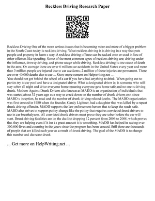 Reckless Driving Research Paper
Reckless Driving One of the more serious issues that is becoming more and more of a bigger problem
in the South Coast today is reckless driving. What reckless driving is is driving in a way that puts
people and property in harm s way. A reckless driving offense can be tacked onto or used in lieu of
other offenses like speeding. Some of the most common types of reckless driving are; driving under
the influence, drowsy driving, and phone usage while driving. Reckless driving is one cause of death
in the area. On average there are over 6 million car accidents in the United States every year and more
than 3 million people are injured due to car accidents; 2 million of these injuries are permanent. There
are over 40,000 deaths due to car ... Show more content on Helpwriting.net ...
You should not get behind the wheel of a car if you have had anything to drink. When going out to
parties try to car pool and have a designated driver. What a designated driver is; is someone who will
stay sober all night and drive everyone home ensuring everyone gets home safe and no one is driving
drunk. Mothers Against Drunk Drivers also known as MADD is an organization of individuals that
was started about 32 years ago as a way to crack down on the number of drunk drivers on t since
MADD s inception, he road and the number of drunk driving related deaths. The MADD organization
was first created in 1980 when the founder, Candy Lightner, had a daughter that was killed by a repeat
drunk driving offender. MADD supports the law enforcement heroes that to keep the roads safe.
MADD also strives to support policy change like the policy that requires convicted drunk drivers to
use in car breathalyzers. All convicted drunk drivers must prove they are sober before the car will
start. Drunk driving fatalities are on the decline dropping 12 percent from 2006 to 2008, which proves
that they are helping even if it isn t a great amount it is something. MADD has helped in saving over
300,000 lives and counting in the years since the program has been created. Still there are thousands
of people that are killed each year as a result of drunk driving. The goal of the MADD is to change
this number and decrease drunk
... Get more on HelpWriting.net ...
 