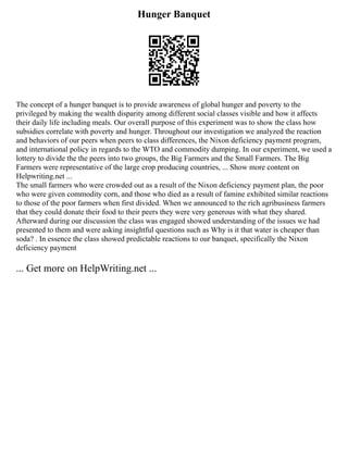 Hunger Banquet
The concept of a hunger banquet is to provide awareness of global hunger and poverty to the
privileged by making the wealth disparity among different social classes visible and how it affects
their daily life including meals. Our overall purpose of this experiment was to show the class how
subsidies correlate with poverty and hunger. Throughout our investigation we analyzed the reaction
and behaviors of our peers when peers to class differences, the Nixon deficiency payment program,
and international policy in regards to the WTO and commodity dumping. In our experiment, we used a
lottery to divide the the peers into two groups, the Big Farmers and the Small Farmers. The Big
Farmers were representative of the large crop producing countries, ... Show more content on
Helpwriting.net ...
The small farmers who were crowded out as a result of the Nixon deficiency payment plan, the poor
who were given commodity corn, and those who died as a result of famine exhibited similar reactions
to those of the poor farmers when first divided. When we announced to the rich agribusiness farmers
that they could donate their food to their peers they were very generous with what they shared.
Afterward during our discussion the class was engaged showed understanding of the issues we had
presented to them and were asking insightful questions such as Why is it that water is cheaper than
soda? . In essence the class showed predictable reactions to our banquet, specifically the Nixon
deficiency payment
... Get more on HelpWriting.net ...
 