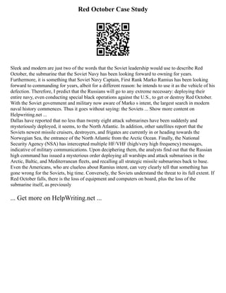 Red October Case Study
Sleek and modern are just two of the words that the Soviet leadership would use to describe Red
October, the submarine that the Soviet Navy has been looking forward to owning for years.
Furthermore, it is something that Soviet Navy Captain, First Rank Marko Ramius has been looking
forward to commanding for years, albeit for a different reason: he intends to use it as the vehicle of his
defection. Therefore, I predict that the Russians will go to any extreme necessary: deploying their
entire navy, even conducting special black operations against the U.S., to get or destroy Red October.
With the Soviet government and military now aware of Marko s intent, the largest search in modern
naval history commences. Thus it goes without saying: the Soviets ... Show more content on
Helpwriting.net ...
Dallas have reported that no less than twenty eight attack submarines have been suddenly and
mysteriously deployed, it seems, to the North Atlantic. In addition, other satellites report that the
Soviets newest missile cruisers, destroyers, and frigates are currently in or heading towards the
Norwegian Sea, the entrance of the North Atlantic from the Arctic Ocean. Finally, the National
Security Agency (NSA) has intercepted multiple HF/VHF (high/very high frequency) messages,
indicative of military communications. Upon deciphering them, the analysts find out that the Russian
high command has issued a mysterious order deploying all warships and attack submarines in the
Arctic, Baltic, and Mediterranean fleets, and recalling all strategic missile submarines back to base.
Even the Americans, who are clueless about Ramius intent, can very clearly tell that something has
gone wrong for the Soviets, big time. Conversely, the Soviets understand the threat to its full extent. If
Red October falls, there is the loss of equipment and computers on board, plus the loss of the
submarine itself, as previously
... Get more on HelpWriting.net ...
 