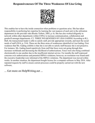 Responsivenesses Of The Three Weaknesss Of Lisa Gring
This enables her to have the inside connection when problems or questions arise. She has taken
responsibility to perfecting her expertise by learning the vast nuances of each unit in the utilization
department on the provider side (Rooke Torbert, 2005, p. 6). She has also worked diligently to
network within other departments within CHNw to increase communication, collaboration and
goodwill amongst departments. C2. THREE WEAKNESSES OF LISA GADING According to R.L.
Daft, the transactional leader is able to satisfy staff, provide appropriate rewards, and meet the social
needs of staff (2014, p. 514). These are the three areas of weaknesses identified in Lisa Gading. First
weakness that Ms. Gading exhibits is that she is not able to satisfy staff because she is not proactive.
For instance, Ms. Gading heard repetitively from staff that faxes were not going through thus
increases workloads and decreasing the likelihood of authorizations. Faxes were also being combined
electronically to one another due to the insufficient internet service. For months the staff expressed
concerns over authorizations and potential HIPAA violations; however, no resolution was found until
the executive leadership were informed of the HIPAA violations. The department was moved within
weeks. In another situation, the department bought license for a computer software in May 2016. After
repeated requests by staff to ensure current processes could be properly carried out with the new
software,
... Get more on HelpWriting.net ...
 
