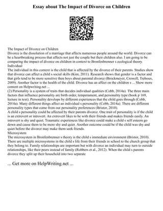 Essay about The Impact of Divorce on Children
The Impact of Divorce on Children
Divorce is the dissolution of a marriage that affects numerous people around the world. Divorce can
be a heartbreaking process that affects not just the couple but their children also. I am going to be
comparing the impact of divorce on children in context to Bronfenbrenner s ecological theory.
Individual
The individual in this context is the child that is affected by the divorce of their parents. Studies show
that divorce can affect a child s social skills (Kim, 2011). Research shows that gender is a factor and
that girls tend to be more sensitive then boys about parental divorce (Brockmeyer, Crowell, Treboux,
2009). Another factor is the health of the child. Divorce has an affect on the children s ... Show more
content on Helpwriting.net ...
(2) Personality is a system of traits that decides individual qualities (Cobb, 2014a). The three main
factors that influence personality are birth order, temperament, and personality type (book p 169,
lecture in text). Personality develops by different experiences that the child goes through (Cobb,
2014a). Many different things affect an individual s personality (Cobb, 2014a). There are different
personality types that come from our personality preferences (Bristor, 2010).
A child s personality could be affected by their parents divorce. One trait of personality is if the child
is an extrovert or introvert. An extrovert likes to be with their friends and makes friends easily. An
introvert is shy and quiet. Traumatic experiences like divorce could make a child s self esteem go
down and cause them to be more shy and quiet. Another outcome could be if the child was shy and
quiet before the divorce may make them seek friends.
Microsystem
The microsystem in Bronfenbrenner s theory is the child s immediate environment (Bristor, 2010).
There are multiple microsystems in the child s life from their friends in school to the church group that
they belong to. Family relationships are important but with divorce an individual may turn to outside
relationships, like their peers instead of family (Robbers et al., 2012). When the child s parents
divorce they split up their household into two separate
... Get more on HelpWriting.net ...
 