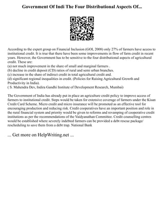 Government Of Indi The Four Distributional Aspects Of...
According to the expert group on Financial Inclusion (GOI, 2008) only 27% of farmers have access to
institutional credit. It is true that there have been some improvements in flow of farm credit in recent
years. However, the Government has to be sensitive to the four distributional aspects of agricultural
credit. These are:
(a) not much improvement in the share of small and marginal farmers .
(b) decline in credit deposit (CD) ratios of rural and semi urban branches.
(c) increase in the share of indirect credit in total agricultural credit and.
(d) significant regional inequalities in credit. (Policies for Raising Agricultural Growth and
Productivity in India).
( S. Mahendra Dev, Indira Gandhi Institute of Development Research, Mumbai)
The Government of India has already put in place an agriculture credit policy to improve access of
farmers to institutional credit. Steps would be taken for extensive coverage of farmers under the Kisan
Credit Card Scheme. Micro credit and micro insurance will be promoted as an effective tool for
encouraging production and reducing risk. Credit cooperatives have an important position and role in
the rural financial system and priority would be given to reforms and revamping of cooperative credit
institutions as per the recommendations of the Vaidyanathan Committee. Credit counselling centres
would be established where severely indebted farmers can be provided a debt rescue package/
rescheduling to save them from a debt trap. National Bank
... Get more on HelpWriting.net ...
 