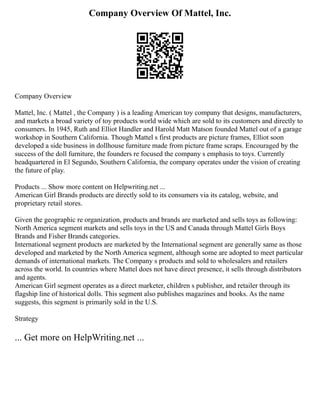 Company Overview Of Mattel, Inc.
Company Overview
Mattel, Inc. ( Mattel , the Company ) is a leading American toy company that designs, manufacturers,
and markets a broad variety of toy products world wide which are sold to its customers and directly to
consumers. In 1945, Ruth and Elliot Handler and Harold Matt Matson founded Mattel out of a garage
workshop in Southern California. Though Mattel s first products are picture frames, Elliot soon
developed a side business in dollhouse furniture made from picture frame scraps. Encouraged by the
success of the doll furniture, the founders re focused the company s emphasis to toys. Currently
headquartered in El Segundo, Southern California, the company operates under the vision of creating
the future of play.
Products ... Show more content on Helpwriting.net ...
American Girl Brands products are directly sold to its consumers via its catalog, website, and
proprietary retail stores.
Given the geographic re organization, products and brands are marketed and sells toys as following:
North America segment markets and sells toys in the US and Canada through Mattel Girls Boys
Brands and Fisher Brands categories.
International segment products are marketed by the International segment are generally same as those
developed and marketed by the North America segment, although some are adopted to meet particular
demands of international markets. The Company s products and sold to wholesalers and retailers
across the world. In countries where Mattel does not have direct presence, it sells through distributors
and agents.
American Girl segment operates as a direct marketer, children s publisher, and retailer through its
flagship line of historical dolls. This segment also publishes magazines and books. As the name
suggests, this segment is primarily sold in the U.S.
Strategy
... Get more on HelpWriting.net ...
 