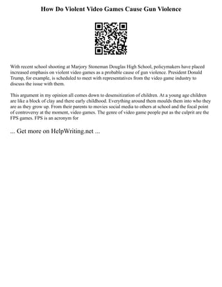 How Do Violent Video Games Cause Gun Violence
With recent school shooting at Marjory Stoneman Douglas High School, policymakers have placed
increased emphasis on violent video games as a probable cause of gun violence. President Donald
Trump, for example, is scheduled to meet with representatives from the video game industry to
discuss the issue with them.
This argument in my opinion all comes down to desensitization of children. At a young age children
are like a block of clay and there early childhood. Everything around them moulds them into who they
are as they grow up. From their parents to movies social media to others at school and the focal point
of controversy at the moment, video games. The genre of video game people put as the culprit are the
FPS games. FPS is an acronym for
... Get more on HelpWriting.net ...
 