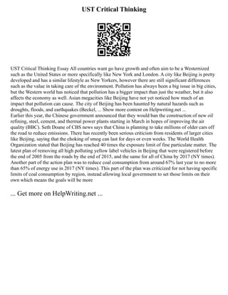 UST Critical Thinking
UST Critical Thinking Essay All countries want go have growth and often aim to be a Westernized
such as the United States or more specifically like New York and London. A city like Beijing is pretty
developed and has a similar lifestyle as New Yorkers, however there are still significant differences
such as the value in taking care of the environment. Pollution has always been a big issue in big cities,
but the Western world has noticed that pollution has a bigger impact than just the weather, but it also
affects the economy as well. Asian megacities like Beijing have not yet noticed how much of an
impact that pollution can cause. The city of Beijing has been haunted by natural hazards such as
droughts, floods, and earthquakes (Beckel, ... Show more content on Helpwriting.net ...
Earlier this year, the Chinese government announced that they would ban the construction of new oil
refining, steel, cement, and thermal power plants starting in March in hopes of improving the air
quality (BBC). Seth Doane of CBS news says that China is planning to take millions of older cars off
the road to reduce emissions. There has recently been serious criticism from residents of larger cities
like Beijing, saying that the choking of smog can last for days or even weeks. The World Health
Organization stated that Beijing has reached 40 times the exposure limit of fine particulate matter. The
latest plan of removing all high polluting yellow label vehicles in Beijing that were registered before
the end of 2005 from the roads by the end of 2015, and the same for all of China by 2017 (NY times).
Another part of the action plan was to reduce coal consumption from around 67% last year to no more
than 65% of energy use in 2017 (NY times). This part of the plan was criticized for not having specific
limits of coal consumption by region, instead allowing local government to set those limits on their
own which means the goals will be more
... Get more on HelpWriting.net ...
 