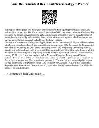 Social Determinants of Health and Phenomenology to Practice
The purpose of this paper is to thoroughly analyze a patient from a pathophysiological, social, and
philosophical perspective. The World Heath Organization (WHO) social determinants of health will be
applied to the patient data, emphasizing a phenomenological approach to analyze the determinant of
physical environment. By understanding these various influences on a patient s health status, we can
provide a more holistic approach to health care for future patients.
Discussion of Assessment Findings and Application to Social Determinants A 59 year old male, whose
initials have been changed to J.S. due to confidentiality purposes, will be the patient for this paper. J.S.
was admitted on January 12, 2014 to the Emergency Room (ER) complaining of vomiting every 15
minutes and abdominal pain rated at eight out of ten, on a scale where ten is the highest pain level. J.S.
described his abdominal pain as expanding from the inside of my stomach (personal communication,
January 15, 2014). J.S. was assessed and had an X ray and Computed Tomography (CT) scan
preformed while he was in the ER. The X ray showed that his small bowel was distended as much as
five to six centimeters, and filled with air and gaseous. A CT scan of his abdomen and pelvic region
showed a narrowing of the GI tract lumen (J.S., Medical Chart, January 15, 2014). J.S. s admitting
diagnosis was a Small Bowel Obstruction (SBO), which is a form of intestinal obstruction where the
lumen of the small intestine
... Get more on HelpWriting.net ...
 