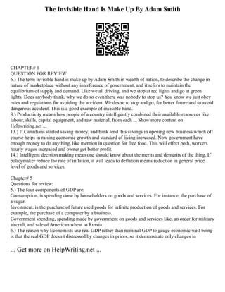 The Invisible Hand Is Make Up By Adam Smith
CHAPTER# 1
QUESTION FOR REVIEW:
6.) The term invisible hand is make up by Adam Smith in wealth of nation, to describe the change in
nature of marketplace without any interference of government, and it refers to maintain the
equilibrium of supply and demand. Like we all driving, and we stop at red lights and go at green
lights. Does anybody think, why we do so even there was nobody to stop us? You know we just obey
rules and regulations for avoiding the accident. We desire to stop and go, for better future and to avoid
dangerous accident. This is a good example of invisible hand.
8.) Productivity means how people of a country intelligently combined their available resources like
labour, skills, capital equipment, and raw material, from each ... Show more content on
Helpwriting.net ...
13.) If Canadians started saving money, and bank lend this savings in opening new business which off
course helps in raising economic growth and standard of living increased. Now government have
enough money to do anything, like mention in question for free food. This will effect both, workers
hourly wages increased and owner get better profit.
14.) Intelligent decision making mean one should know about the merits and demerits of the thing. If
policymaker reduce the rate of inflation, it will leads to deflation means reduction in general price
level of goods and services.
Chapter# 5
Questions for review:
5.) The four components of GDP are:
Consumption, is spending done by householders on goods and services. For instance, the purchase of
a sugar.
Investment, is the purchase of future used goods for infinite production of goods and services. For
example, the purchase of a computer by a business.
Government spending, spending made by government on goods and services like, an order for military
aircraft, and sale of American wheat to Russia.
6.) The reason why Economists use real GDP rather than nominal GDP to gauge economic well being
is that the real GDP doesn t distressed by changes in prices, so it demonstrate only changes in
... Get more on HelpWriting.net ...
 