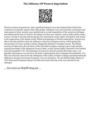 The Influence Of Western Imperialism
Western scientists proposed new ideas regarding biological races that enhanced their beliefs that
westerners are naturally superior than other groups. Europeans were convinced that colonization and
enslavement of other societies were justified and as a result imperialism of the western world began
and influenced the basis of America. By taking over these new colonies, such as India and Sri Lanka,
science was able to develop and incorporate new information on the origins of humanity with respect
to the organization of the natural world. Within the beginnings of Western imperialism, America was
able to develop and thrive from the influences of previous European activity, which granted the
advancement of science and thus entirely changed the definition of modern science. The British
invasion of India came after the desire of the East India Company wanting to grow trade and thus
required knowledge of the indigenous living in India, so they became highly interested in the Sanskrit
texts (Sivasundaram 130). The importance of such texts showed scientists that India s past...was
glorified, and progress was tied not to the body or physiognomy but to language (Sivasundaram 131).
This new discovery allowed for the intelligence of the culture of India to change and demonstrated the
differences among environments Europeans were not exposed to. The anti British Indian Mutiny of
1857 showcased Europeans taking over India and science develop as the wars allowed for the
catalogue
... Get more on HelpWriting.net ...
 
