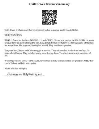 Guilt Driven Brothers Summary
Guilt driven brothers enact their own form of justice to avenge a cold blooded killer.
BRIEF SYNOPSIS:
ROSA (17) and her brothers, NACHO (13) and CHICO (9), are held captive by BOLO (34). He wants
revenge for what their father did to him. Rosa pleads for her brothers lives. Bolo agrees to let them go,
but keeps Rosa. The boys run, leaving her behind. They later hear a gunshot.
Ten years later, Nacho and Chico struggle to survive. They sell tamales. Nacho is an intellect. He
reads a lot of books. They both feel guilty about leaving Rosa. They have dreams and memories of
her.
When they witness killer, TED CHASE, terrorize an elderly woman and kill her grandson JOSE, they
knock Ted out and hold him captive.
Nacho tells Ted he ll give
... Get more on HelpWriting.net ...
 