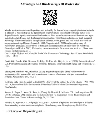 Advantages And Disadvantages Of Wastewater
Mostly, wastewaters are usually perilous and unhealthy for human beings, aquatic plants and animals
in addition to responsible for the deterioration of environment so it should be treated earlier to its
disposal into the aquatic medium and land surfaces. After secondary treatment of domestic and agro
industrial polluted water still discharges large amounts of phosphorus and nitrogen. Such increased
percentage of nutrients leads to eutrophication of lakes, rivers, ponds and seas which also leads to
augmentation of algal bloom (Lau et al., 1997; Trepanier et al., 2002) and throwing away of
wastewaters produces a steady threat to fading of natural resources of fresh water on worldwide
(Montaigne and Essick, 2002). Under the extreme nutrients in the wastewater, such as ... Show more
content on Helpwriting.net ...
(2011). Algal Biofuels and Microbial Fuel Cells: Bioresource Technology. Special Issue: Biofuels II
(102), 1, 17 25.
Dodds WK, Bouska WW, Eitzmann JL, Pilger TJ, Pitts KL, Riley AJ, et al., (2009). Eutrophication of
U.S. freshwaters: analysis of potential economic damages. Environmental Science and Technology 43,
12 9.
Ebeling JM, Timmons MB, Busoni JJ. (2006). Engineering analysis of the stoichiometry of
photoautotrophic, autotrophic, and heterotrophic removal of ammonia nitrogen in aquaculture
systems. Aquaculture. 257,346 358.
ILEC and Lake Biwa Research Institute.(1993). Survey of the state of the world s lakes, (1988 1993),
vol. I V, International Lake Environment Committee/United Nations Environment Programme,
Otsu/Nairobi;
Kumar, A., Ergas, S., Yuan, X., Sahu, A., Zhang, Q., Dewulf, J., Malcata, F.X., van Langenhove, H.,
(2010). Enhanced CO2 fixation and biofuel production via microalgae: recent developments and
future directions. Trends in Biotechnology, 28, 371 380
Kosaric, N., Nguyen, H.T., Bergougn, M.A., (1974). Growth of Spirulina maxima algae in effluents
from secondary wastewater treatment plants. Biotechnology and Bioengineering 16, 881 896.
... Get more on HelpWriting.net ...
 