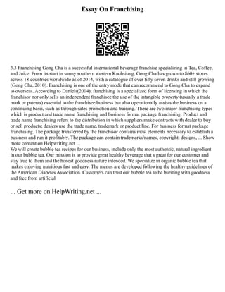 Essay On Franchising
3.3 Franchising Gong Cha is a successful international beverage franchise specializing in Tea, Coffee,
and Juice. From its start in sunny southern western Kaohsiung, Gong Cha has grown to 860+ stores
across 18 countries worldwide as of 2014, with a catalogue of over fifty seven drinks and still growing
(Gong Cha, 2010). Franchising is one of the entry mode that can recommend to Gong Cha to expand
to overseas. According to Daniels(2004), franchising is a specialized form of licensing in which the
franchisor nor only sells an independent franchisee the use of the intangible property (usually a trade
mark or patents) essential to the franchisee business but also operationally assists the business on a
continuing basis, such as through sales promotion and training. There are two major franchising types
which is product and trade name franchising and business format package franchising. Product and
trade name franchising refers to the distribution in which suppliers make contracts with dealer to buy
or sell products; dealers use the trade name, trademark or product line. For business format package
franchising. The package transferred by the franchisor contains most elements necessary to establish a
business and run it profitably. The package can contain trademarks/names, copyright, designs, ... Show
more content on Helpwriting.net ...
We will create bubble tea recipes for our business, include only the most authentic, natural ingredient
in our bubble tea. Our mission is to provide great healthy beverage that s great for our customer and
stay true to them and the honest goodness nature intended. We specialize in organic bubble tea that
makes enjoying nutritious fast and easy. The menus are developed following the healthy guidelines of
the American Diabetes Association. Customers can trust our bubble tea to be bursting with goodness
and free from artificial
... Get more on HelpWriting.net ...
 