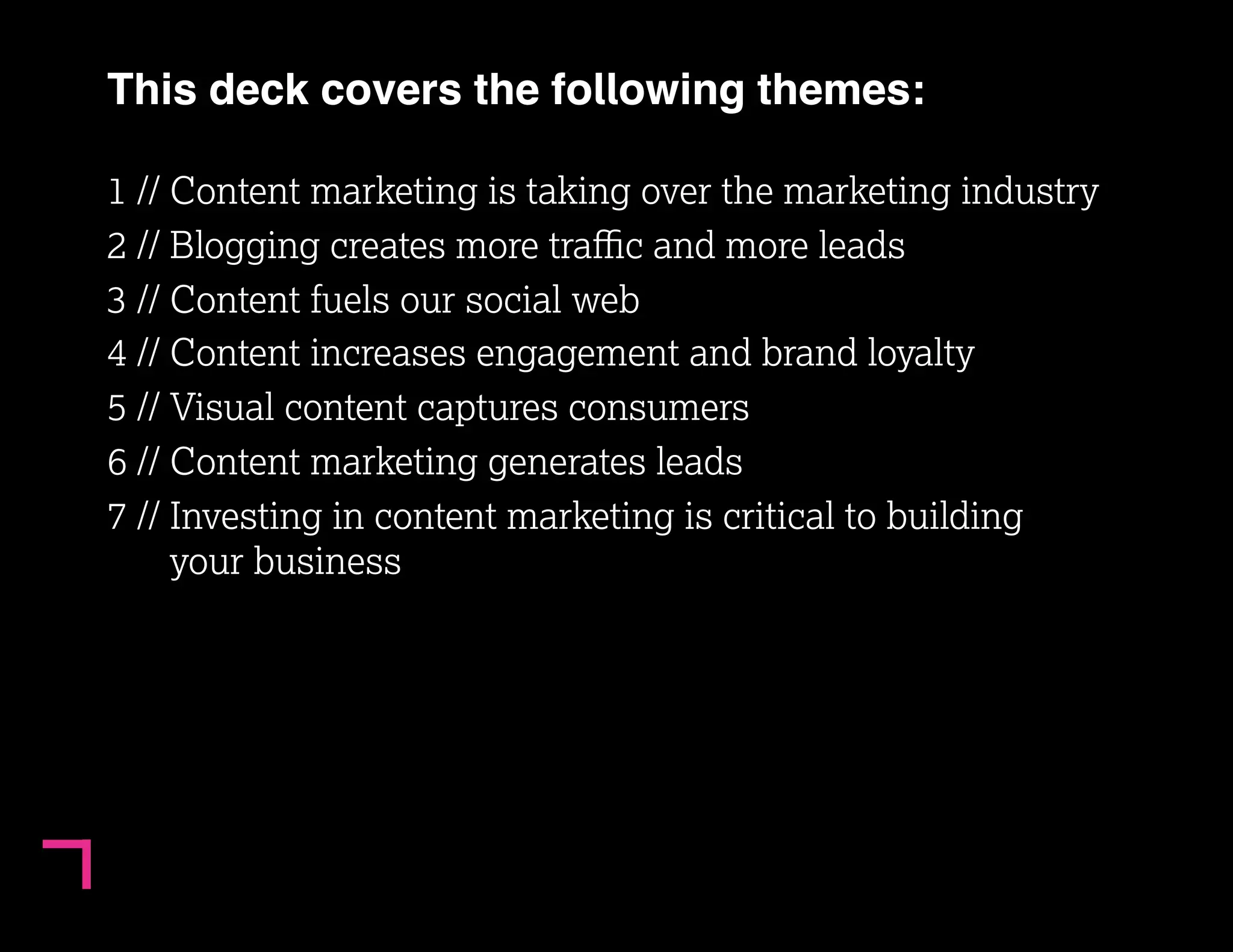 3 
This deck covers the following themes: 
1 // Content marketing is taking over the marketing industry 
2 // Blogging creates more traffic and more leads 
3 // Content fuels our social web 
4 // Content increases engagement and brand loyalty 
5 // Visual content captures consumers 
6 // Content marketing generates leads 
7 // Investing in content marketing is critical to building 
your business 
 