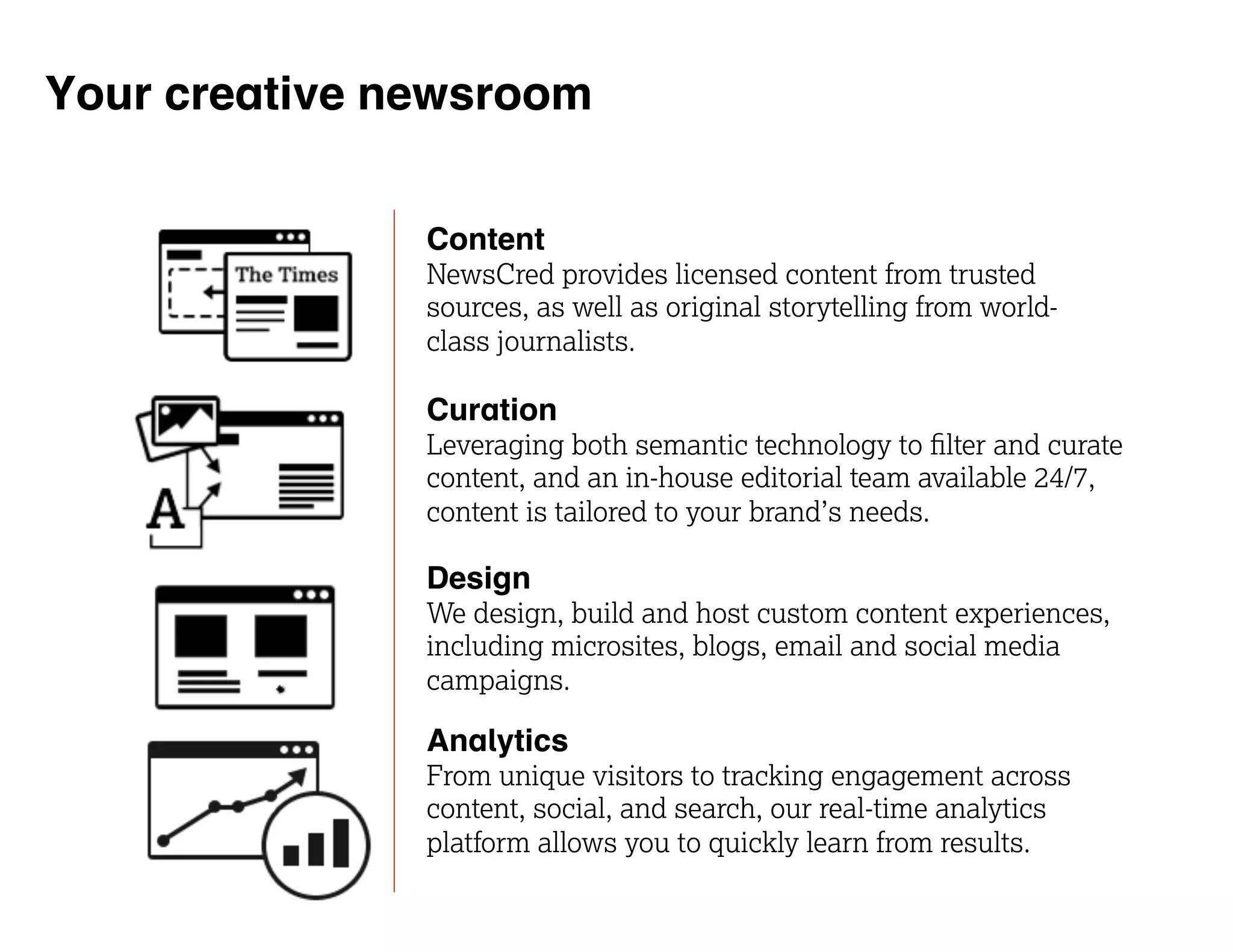 Your creative newsroom 
Content 
NewsCred provides licensed content from trusted 
sources, as well as original storytelling from world-class 
journalists. 
Curation 
Leveraging both semantic technology to filter and curate 
content, and an in-house editorial team available 24/7, 
content is tailored to your brand’s needs. 
Design 
We design, build and host custom content experiences, 
including microsites, blogs, email and social media 
campaigns. 
Analytics 
From unique visitors to tracking engagement across 
content, social, and search, our real-time analytics 
platform allows you to quickly learn from results. 
 