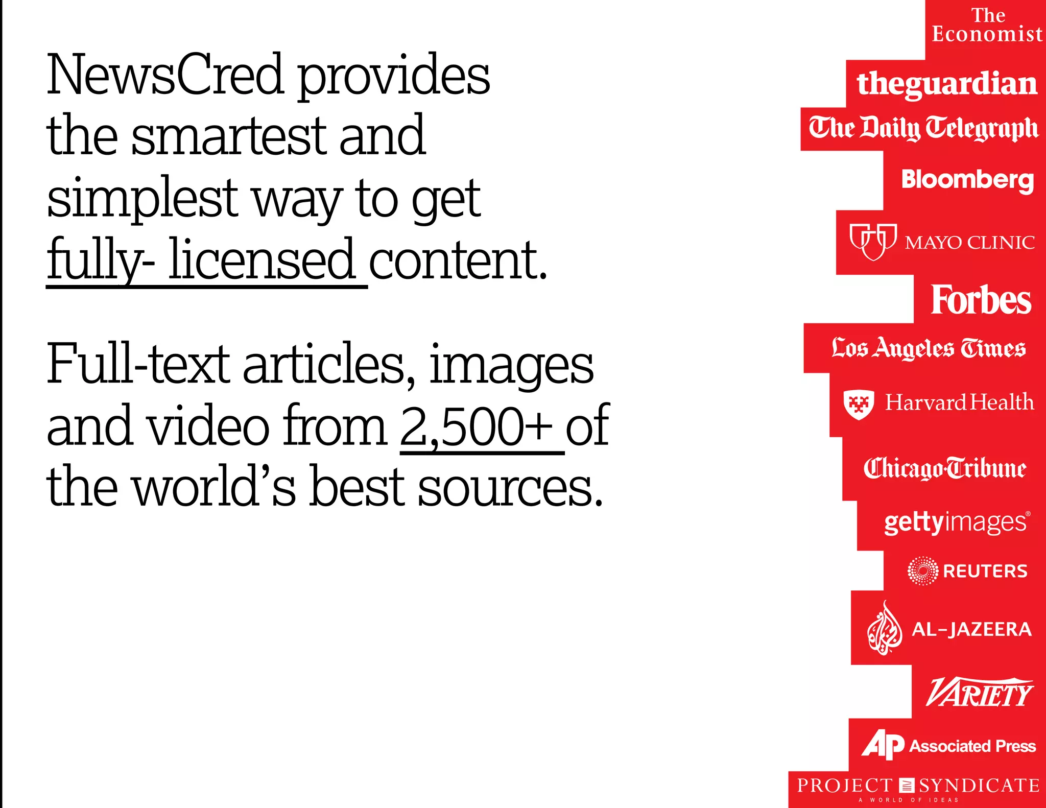 NewsCred provides 
the smartest and 
simplest way to get 
fully- licensed content. 
Full-text articles, images 
and video from 2,500+ of 
the world’s best sources. 
 
