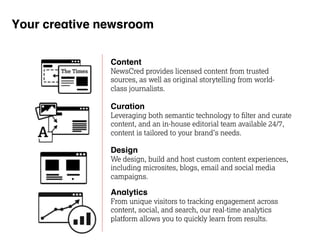 Your creative newsroom 
Content 
NewsCred provides licensed content from trusted 
sources, as well as original storytelling from world-class 
journalists. 
Curation 
Leveraging both semantic technology to filter and curate 
content, and an in-house editorial team available 24/7, 
content is tailored to your brand’s needs. 
Design 
We design, build and host custom content experiences, 
including microsites, blogs, email and social media 
campaigns. 
Analytics 
From unique visitors to tracking engagement across 
content, social, and search, our real-time analytics 
platform allows you to quickly learn from results. 
 