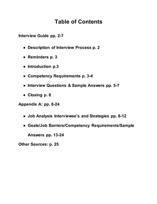 Table of Contents
Interview Guide pp. 2-7
● Description of Interview Process p. 2
● Reminders p. 3
● Introduction p.3
● Competency Requirements p. 3-4
● Interview Questions & Sample Answers pp. 5-7
● Closing p. 8
Appendix A: pp. 8-24
● Job Analysis Interviewee’s and Strategies pp. 8-12
● Goals/Job Barriers/Competency Requirements/Sample
Answers pp. 13-24
Other Sources: p. 25
 