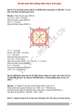 50 bài toán Bồi dưỡng HSG Lớp 5 (Lời giải)
1
Bài 51: Cho hai hình vuông ABCD và MNPQ như trong hình vẽ. Biết BD = 12 cm.
Hãy tính diện tích phần gạch chéo.
Bài giải : Diện tích tam giác ABD là :
(12 x (12 : 2))/2 = 36 (cm2)
Diện tích hình vuông ABCD là :
36 x 2 = 72 (cm2)
Diện tích hình vuông AEOK là :
72 : 4 = 18 (cm2)
Do đó : OE x OK = 18 (cm2)
r x r = 18 (cm2)
Diện tích hình tròn tâm O là :
18 x 3,14 = 56,92 (cm2)
Diện tích tam giác MON = r x r : 2 = 18 : 2 = 9 (cm2)
Diện tích hình vuông MNPQ là :
9 x 4 = 36 (cm2)
Vậy diện tích phần gạch chéo là :
56,52 - 36 = 20,52 (cm2)
Bài 52: Bạn Toàn nhân một số với 2002 nhưng “đãng trí” quên viết 2 chữ số 0 của
số 2002 nên kết quả “bị” giảm đi 3965940 đơn vị. Toàn đã định nhân số nào với
2002 ?
Bài giải : Vì "đãng trí" nên bạn Toàn đã nhân nhầm số đó với 22.
Thừa số thứ hai bị giảm đi số đơn vị là : 2002 - 22 = 1980 (đơn vị).
Do đó kết quả bị giảm đi 1980 lần thừa số thứ nhất, và bằng 3965940 đơn vị.
Vậy thừa số thứ nhất là : 3965940 : 1980 = 2003.
Bài 53 : Người ta cộng 5 số và chia cho 5 thì được 138. Nếu xếp các số theo thứ tự
 