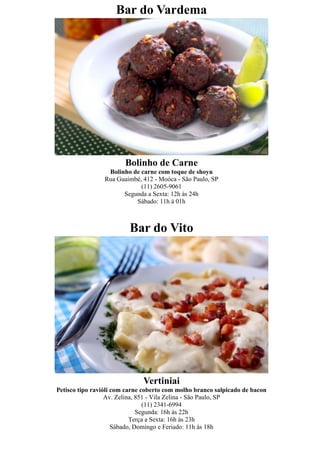 Bar do Vardema




                        Bolinho de Carne
                  Bolinho de carne com toque de shoyu
                 Rua Guaimbé, 412 - Moóca - São Paulo, SP
                             (11) 2605-9061
                       Segunda a Sexta: 12h às 24h
                           Sábado: 11h à 01h



                         Bar do Vito




                              Vertiniai
Petisco tipo ravióli com carne coberto com molho branco salpicado de bacon
                  Av. Zelina, 851 - Vila Zelina - São Paulo, SP
                                (11) 2341-6994
                              Segunda: 16h às 22h
                           Terça a Sexta: 16h às 23h
                     Sábado, Domingo e Feriado: 11h às 18h
 