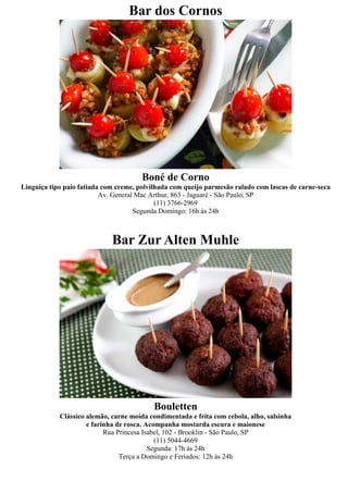 Bar dos Cornos




                                       Boné de Corno
Linguiça tipo paio fatiada com creme, polvilhada com queijo parmesão ralado com lascas de carne-seca
                          Av. General Mac Arthur, 863 - Jaguaré - São Paulo, SP
                                            (11) 3766-2969
                                     Segunda Domingo: 16h às 24h



                             Bar Zur Alten Muhle




                                           Bouletten
            Clássico alemão, carne moída condimentada e frita com cebola, alho, salsinha
                     e farinha de rosca. Acompanha mostarda escura e maionese
                           Rua Princesa Isabel, 102 - Brooklin - São Paulo, SP
                                            (11) 5044-4669
                                          Segunda: 17h às 24h
                                Terça a Domingo e Feriados: 12h às 24h
 