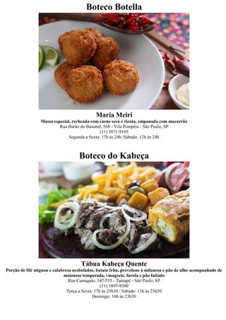 Boteco Botella




                                             Maria Meiri
                 Massa especial, recheada com carne seca e ricota, empanada com macarrão
                          Rua Barão do Bananal, 568 - Vila Pompéia - São Paulo, SP
                                               (11) 3871-9165
                               Segunda a Sexta: 17h às 24h /Sábado: 12h às 24h



                                    Boteco do Kabeça




                                     Tábua Kabeça Quente
Porção de filé mignon e calabresa acebolados, batata frita, provolone à milanesa e pão de alho acompanhado de
                             maionese temperada, vinagrete, farofa e pão fatiado
                                Rua Cantagalo, 547/555 - Tatuapé - São Paulo, SP
                                                 (11) 3895-8300
                               Terça a Sexta: 17h às 23h30 / Sábado: 13h às 23h30
                                             Domingo: 16h às 23h30
 