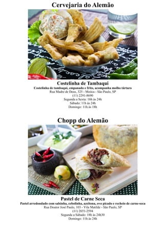 Cervejaria do Alemão




                         Costelinha de Tambaqui
         Costelinha de tambaqui, empanado e frito, acompanha molho tártaro
                    Rua Madre de Deus, 325 - Moóca - São Paulo, SP
                                    (11) 2291-8690
                             Segunda a Sexta: 16h às 24h
                                  Sábado: 11h às 24h
                                Domingo: 11h às 18h



                          Chopp do Alemão




                            Pastel de Carne Seca
Pastel arredondado com salsinha, cebolinha, azeitona, ovo picado e recheio de carne-seca
                Rua Doutor José Paulo, 103 - Vila Matilde - São Paulo, SP
                                    (11) 2651-2594
                            Segunda a Sábado: 18h às 24h30
                                 Domingo: 11h às 24h
 