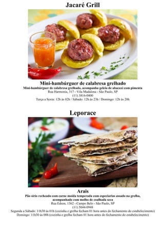 Jacaré Grill




                    Mini-hambúrguer de calabresa grelhado
        Mini-hambúrguer de calabresa grelhado, acompanha geleia de abacaxi com pimenta
                         Rua Harmonia, 317 - Vila Madalena - São Paulo, SP
                                            (11) 3816-0400
                Terça a Sexta: 12h às 02h / Sábado: 12h às 23h / Domingo: 12h às 20h



                                          Leporace




                                               Arais
          Pão sírio recheado com carne moída temperada com especiarias assado na grelha,
                             acompanhado com molho de coalhada seca
                            Rua Edson, 1362 - Campo Belo - São Paulo, SP
                                            (11) 5044-0948
Segunda a Sábado: 11h30 às 01h (cozinha e grelha fecham 01 hora antes do fechamento do estabelecimento)
    Domingo: 11h30 às 00h (cozinha e grelha fecham 01 hora antes do fechamento do estabelecimento)
 