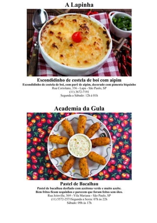 A Lapinha




          Escondidinho de costela de boi com aipim
Escondidinho de costela de boi, com purê de aipim, decorado com pimenta biquinho
                     Rua Coriolano, 336 - Lapa - São Paulo, SP
                                  (11) 3672-7191
                            Segunda a Sábado: 12h à 01h



                      Academia da Gula




                          Pastel de Bacalhau
          Pastel de bacalhau desfiado com azeitona verde e muito azeite.
         Bem fritos ficam sequinhos e parecem que foram feitos sem óleo.
                  Rua Joinville, 569 - Vila Mariana - São Paulo, SP
                     (11) 5572-2571Segunda a Sexta: 07h às 22h
                                  Sábado: 09h às 17h
 