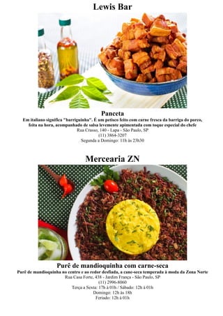 Lewis Bar




                                          Panceta
  Em italiano significa "barriguinha". É um petisco feito com carne fresca da barriga do porco,
    feita na hora, acompanhado de salsa levemente apimentada com toque especial do chefe
                              Rua Crasso, 140 - Lapa - São Paulo, SP
                                         (11) 3864-3207
                                Segunda a Domingo: 11h às 23h30



                                  Mercearia ZN




                   Purê de mandioquinha com carne-seca
Purê de mandioquinha no centro e ao redor desfiada, a cane-seca temperada à moda da Zona Norte
                      Rua Casa Forte, 438 - Jardim França - São Paulo, SP
                                         (11) 2996-8060
                          Terça a Sexta: 17h à 01h / Sábado: 12h à 01h
                                      Domingo: 12h às 18h
                                       Feriado: 12h à 01h
 