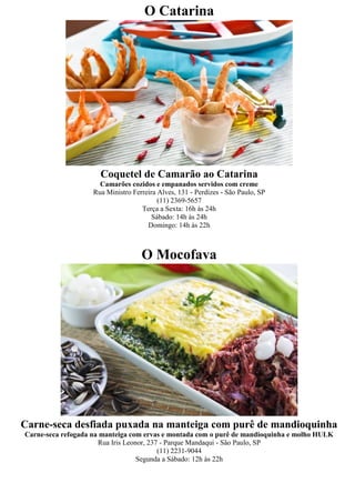 O Catarina




                      Coquetel de Camarão ao Catarina
                      Camarões cozidos e empanados servidos com creme
                    Rua Ministro Ferreira Alves, 131 - Perdizes - São Paulo, SP
                                          (11) 2369-5657
                                    Terça a Sexta: 16h às 24h
                                        Sábado: 14h às 24h
                                      Domingo: 14h às 22h



                                    O Mocofava




Carne-seca desfiada puxada na manteiga com purê de mandioquinha
Carne-seca refogada na manteiga com ervas e montada com o purê de mandioquinha e molho HULK
                      Rua Iris Leonor, 237 - Parque Mandaqui - São Paulo, SP
                                          (11) 2231-9044
                                   Segunda a Sábado: 12h às 22h
 