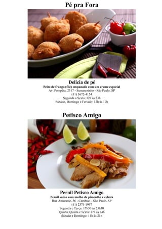 Pé pra Fora




                 Delicia de pé
Peito de frango (filé) empanado com um creme especial
    Av. Pompéia, 2517 - Sumarezinho - São Paulo, SP
                      (11) 3672-4154
              Segunda a Sexta: 12h às 23h
         Sábado, Domingo e Feriado: 12h às 19h



            Petisco Amigo




           Pernil Petisco Amigo
    Pernil suíno com molho de pimentão e cebola
     Rua Amarante, 56 - Cambuci - São Paulo, SP
                   (11) 2371-1997
           Segunda e Terça: 17h30 às 23h30
          Quarta, Quinta e Sexta: 17h às 24h
            Sábado e Domingo: 11h às 21h
 