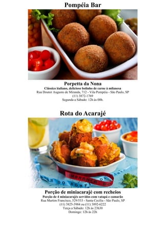 Pompéia Bar




                   Porpetta da Nona
     Clássico italiano, delicioso bolinho de carne à milanesa
Rua Doutor Augusto de Miranda, 712 - Vila Pompéia - São Paulo, SP
                          (11) 3872-1769
                   Segunda a Sábado: 12h às 00h.



                Rota do Acarajé




     Porção de miniacarajé com recheios
   Porção de 4 miniacarajés servidos com vatapá e camarão
  Rua Martim Francisco, 529/533 - Santa Cecília - São Paulo, SP
               (11) 3825-3984 ou (11) 3892-6222
                 Terça a Sábado: 12h às 23h30
                      Domingo: 12h às 22h
 