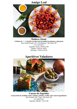 Amigo Leal




                               Doidera Alemã
     1 Eisben de + / - 1 kg frito servido com um molho de maionese e pão preto
               Rua Amaral Gurgel, 165 - Vila Buarque - São Paulo, SP
                                     (11) 3223-6873
                             Segunda a Sexta: 16h30 às 24h
                                 Sábado: 12h30 às 24h30
                                Domingo: 17h30 às 23h30



                     Aperitivos Valadares




                           Cuscuz da Sogrinha
Cuscuz feito de sardinha, atum, azeitona, palmito, ervilha, entre outros ingredientes
                      Rua Faustolo, 463 - Lapa - São Paulo, SP
                                  (11) 3862-6162
                            Segunda a Sábado: 11h às 24h
 