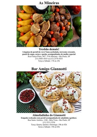 As Mineiras




                    Tresbão demais!
 Linguiça de pernil da vovó Nana acebolada, torresmo crocante,
 pastel de angu, carne e queijo, acompanhados de molho especial
        Rua França Pinto, 965 - Vila Mariana - São Paulo, SP
                 (11) 5083-5835 ou (11) 2579-5835
                    Terça a Sábado: 17h às 23h



           Bar Amigo Giannotti




            Almofadinha do Giannotti
Empada recheada com pernil acompanhada de saladinha agridoce.
      Rua Santo Antônio, 1106 - Bela Vista - São Paulo, SP
                         (11) 3211-3256
          Terça, Quarta, Quinta e Domingo: 19h às 02h
                  Sexta e Sábado: 19h às 03h
 