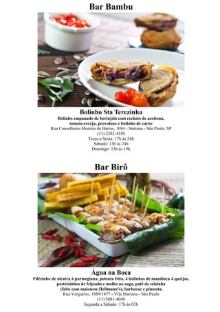 Bar Bambu




                        Bolinho Sta Terezinha
            Bolinho empanado de berinjela com recheio de azeitona,
                  tomate-cereja, provolone e bolinho de carne
         Rua Conselheiro Moreira de Barros, 1084 - Santana - São Paulo, SP
                                 (11) 2283-4350
                           Terça a Sexta: 17h às 24h
                               Sábado: 13h às 24h
                              Domingo: 13h às 19h



                                Bar Birô




                               Água na Boca
Filézinho de alcatra à parmegiana, polenta frita, 4 bolinhas de mandioca 4 queijos,
             pasteizinhos de feijoada e molho ao sugo, patê de salsinha
               (feito com maionese Hellmann's), barbecue e pimenta.
                 Rua Vergueiro, 1889/1877 - Vila Mariana - São Paulo
                                   (11) 5081-4040
                           Segunda a Sábado: 17h às 03h
 